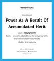 power as a result of accumulated merit แปลว่า?, คำศัพท์ภาษาอังกฤษ power as a result of accumulated merit แปลว่า บุญญานุภาพ ประเภท N ตัวอย่าง พระองค์ทรงเป็นขัตติยะกอปรด้วยบุญญานุภาพที่จะปกป้องปัดเป่าภยันตรายจากข้าศึกศัตรู เพิ่มเติม อำนาจแห่งบุญ หมวด N