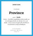 province แปลว่า?, คำศัพท์ภาษาอังกฤษ province แปลว่า จังหวัด ประเภท N ตัวอย่าง เจ้าหน้าที่ตำรวจชุดหนึ่งเดินทางไปยังภาคเหนือ และกระจายกันอยู่หลายจังหวัด เช่น เชียงใหม่ ลำปาง แพร่ เพิ่มเติม หน่วยการปกครองส่วนภูมิภาคที่รวมท้องที่หลายๆ อำเภอเข้าด้วยกัน และมีฐานะเป็นนิติบุคคล หมวด N