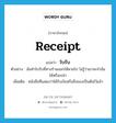 receipt แปลว่า?, คำศัพท์ภาษาอังกฤษ receipt แปลว่า ใบรับ ประเภท N ตัวอย่าง ฉันทำใบรับที่ทางร้านออกให้หายไป ไม่รู้ว่าเขาจะจำฉันได้หรือเปล่า เพิ่มเติม หนังสือที่แสดงว่าได้รับเงินหรือสิ่งของเป็นต้นไว้แล้ว หมวด N