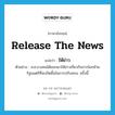 release the news แปลว่า?, คำศัพท์ภาษาอังกฤษ release the news แปลว่า ให้ข่าว ประเภท V ตัวอย่าง ส.ส.บางคนได้ออกมาให้ข่าวเกี่ยวกับการโยกย้ายรัฐมนตรีที่จะเกิดขึ้นในการปรับครม. ครั้งนี้ หมวด V