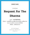 อาราธนาธรรม ภาษาอังกฤษ?, คำศัพท์ภาษาอังกฤษ อาราธนาธรรม แปลว่า request for the Dharma ประเภท V ตัวอย่าง คนสมัยนี้ประกอบพิธีทางศาสนาไม่เป็น แม้เพียงง่ายๆ เช่น อาราธนาศีล อาราธนาธรรมก็ไม่เป็น เพิ่มเติม ขอให้แสดงธรรม หมวด V