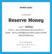 reserve money แปลว่า?, คำศัพท์ภาษาอังกฤษ reserve money แปลว่า เงินก้นถุง ประเภท N ตัวอย่าง คุณยายให้เงินก้นถุงแก่หลานคนละพันบาท เพิ่มเติม เงินจำนวนหนึ่งที่ผู้ใหญ่มอบให้ในงานแต่งงานเป็นต้น เพื่อเก็บไว้เป็นสิริมงคล หมวด N