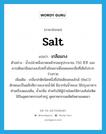 salt แปลว่า?, คำศัพท์ภาษาอังกฤษ salt แปลว่า เกลือแกง ประเภท N ตัวอย่าง น้ำเปล่าหนึ่งขวดเหล้ากลมจุประมาณ 750 ซี.ซี. และควรเติมเกลือแกงลงไปครึ่งช้อนชาเพื่อชดเชยเกลือที่เสียไปจากร่างกาย เพิ่มเติม เกลือปกติชนิดหนึ่งชื่อโซเดียมคลอไรด์ (NaCl) ลักษณะเป็นผลึกสีขาวละลายน้ำได้ มีมากในน้ำทะเล ใช้ปรุงอาหาร ทำเครื่องดองเค็ม, น้ำเกลือ สำหรับให้ผู้ป่วยโดยให้ทางเส้นโลหิต ใช้ในอุตสาหกรรมทำสบู่ อุตสาหกรรมผลิตโซดาแผดเผา หมวด N