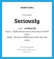 seriously แปลว่า?, คำศัพท์ภาษาอังกฤษ seriously แปลว่า เอาจริงเอาจัง ประเภท ADV ตัวอย่าง ครั้งนี้เขาทำข้อสอบอย่างเอาจริงเอาจังมากกว่าครั้งที่ผ่านมา เพิ่มเติม เกี่ยวกับอาการที่ตั้งใจทำอย่างจริงจัง, ถือเอาเป็นแน่นอน หมวด ADV