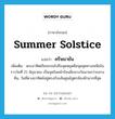 summer solstice แปลว่า?, คำศัพท์ภาษาอังกฤษ summer solstice แปลว่า ครีษมายัน ประเภท N เพิ่มเติม พระอาทิตย์โคจรจนไปถึงจุดหยุดคือจุดสุดทางเหนือในราววันที่ 21 มิถุนายน เป็นจุดในหน้าร้อนมีกลางวันนานกว่ากลางคืน, วันที่ดวงอาทิตย์อยู่ตรงกับเส้นศูนย์สูตรท้องฟ้ามากที่สุด หมวด N