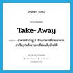 take-away แปลว่า?, คำศัพท์ภาษาอังกฤษ take-away แปลว่า อาหารสำเร็จรูป, ร้านอาหารที่ขายอาหารสำเร็จรูปหรืออาหารที่ห่อกลับบ้านได้ ประเภท N หมวด N