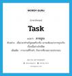 task แปลว่า?, คำศัพท์ภาษาอังกฤษ task แปลว่า ภารธุระ ประเภท N ตัวอย่าง เมื่อเวลาท่านรัฐมนตรีมาถึง เขาจะต้องเอาภารธุระกับเรื่องนี้อย่างใกล้ชิด เพิ่มเติม การงานที่รับทำ, กิจการที่ขวนขวายประกอบ หมวด N