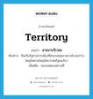 territory แปลว่า?, คำศัพท์ภาษาอังกฤษ territory แปลว่า อาณาบริเวณ ประเภท N ตัวอย่าง จีนเป็นรัฐทางการเมืองที่ครอบคลุมอาณาบริเวณกว้างใหญ่ไพศาลใหญ่โตกว่าสหรัฐอเมริกา เพิ่มเติม ขอบเขตของสถานที่ หมวด N