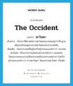 the Occident แปลว่า?, คำศัพท์ภาษาอังกฤษ the Occident แปลว่า ตะวันตก ประเภท N ตัวอย่าง นักประวัติศาสตร์ชาวตะวันตกหลายคนสรุปว่าถิ่นฐานเดิมของไทยอยู่ทางภาคตะวันตกของประเทศจีน เพิ่มเติม เรียกประเทศที่อยู่ในทวีปยุโรปและอเมริกาว่า ประเทศตะวันตก, เรียกประชาชนโดยเฉพาะพวกผิวขาว ตลอดจนวัฒนธรรมขนบธรรมเนียมประเพณีของประเทศต่างๆ ในทวีปยุโรปและอเมริกาว่า ชาวตะวันตก วัฒนธรรมตะวันตก เป็นต้น หมวด N