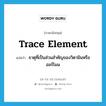 trace element แปลว่า?, คำศัพท์ภาษาอังกฤษ trace element แปลว่า ธาตุที่เป็นส่วนสำคัญของวิตามินหรือฮอร์โมน ประเภท N หมวด N