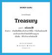 treasury แปลว่า?, คำศัพท์ภาษาอังกฤษ treasury แปลว่า คลังสมบัติ ประเภท N ตัวอย่าง ทรัพย์สินที่ได้มาเก็บรักษาไว้ที่ชั้น 7 ซึ่งเป็นคลังสมบัติ และห้ามสมาชิกเข้าโดยไม่ได้รับอนุญาต เพิ่มเติม ที่เก็บรักษาทรัพย์สมบัติ หมวด N