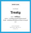 สนธิสัญญา ภาษาอังกฤษ?, คำศัพท์ภาษาอังกฤษ สนธิสัญญา แปลว่า treaty ประเภท N ตัวอย่าง ร่างสนธิสัญญาถูกแก้หลายครั้งหลายหนแล้ว เพิ่มเติม หนังสือสัญญาที่สำคัญยิ่งและทำเป็นตราสารสมบูรณ์แบบ หมวด N