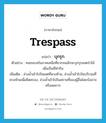 trespass แปลว่า?, คำศัพท์ภาษาอังกฤษ trespass แปลว่า บุกรุก ประเภท V ตัวอย่าง คนชนบทในภาคเหนือที่ยากจนมักจะบุกรุกเขตป่าไม้เพื่อเป็นที่ทำกิน เพิ่มเติม ล่วงล้ำเข้าไปในเขตที่หวงห้าม, ล่วงล้ำเข้าไปในบริเวณที่หวงห้ามเพื่อยึดครอง, ล่วงล้ำเข้าไปในสถานที่ของผู้อื่นโดยบังอาจหรือพลการ หมวด V