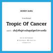 tropic of Cancer แปลว่า?, คำศัพท์ภาษาอังกฤษ tropic of Cancer แปลว่า เส้นรุ้งที่อยู่ห่างเส้นศูนย์สูตรไปทางเหนือ ประเภท N หมวด N