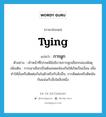 tying แปลว่า?, คำศัพท์ภาษาอังกฤษ tying แปลว่า การผูก ประเภท N ตัวอย่าง เจ้าหน้าที่ไปรษณีย์อธิบายการผูกเชือกกล่องพัสดุ เพิ่มเติม การเอาเชือกเป็นต้นสอดคล้องกันให้เกิดเป็นเงื่อน เพื่อทําให้มั่นหรือติดต่อกันในตัวหรือกับสิ่งอื่น, การติดต่อหรือติดพันกันแน่นกับสิ่งใดสิ่งหนึ่ง หมวด N