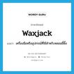 waxjack แปลว่า?, คำศัพท์ภาษาอังกฤษ waxjack แปลว่า เครื่องมือหรืออุปกรณ์ที่ใช้สำหรับหลอมขี้ผึ้ง ประเภท N หมวด N