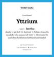 yttrium แปลว่า?, คำศัพท์ภาษาอังกฤษ yttrium แปลว่า อิตเทรียม ประเภท N เพิ่มเติม ธาตุลำดับที่ 39 สัญลักษณ์ Y เป็นโลหะ ลักษณะเป็นของแข็งสีเทาเข้ม หลอมละลายที่ 1500 ํ ซ. ใช้ประโยชน์นำไปผสมกับโลหะอื่นให้เป็นโลหะเจือใช้ในเทคโนโลยีนิวเคลียร์ หมวด N