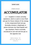 ACCUMULATOR แปลว่า?, คำศัพท์ช่างภาษาอังกฤษ - ไทย ACCUMULATOR คำศัพท์ภาษาอังกฤษ ACCUMULATOR แปลว่า (english) A vessel, normally cylindrical, which is used to store fluid and gas for future release of the energy in the compressed fluid and gas. Normally contains a diaphragm or piston between the fluid (liquid) and gas chambers. Fluid is normally introduced at one end and the gas at the opposite end.