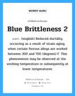 Blue Brittleness 2 แปลว่า?, คำศัพท์ช่างภาษาอังกฤษ - ไทย Blue Brittleness 2 คำศัพท์ภาษาอังกฤษ Blue Brittleness 2 แปลว่า (english) Reduced ductility occurring as a result of strain aging, when certain ferrous alloys are worked between 300 and 700 (degrees) F. This phenomenon may be observed at the working temperature or subsequently at lower temperatures.