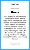 Brass แปลว่า?, คำศัพท์ช่างภาษาอังกฤษ - ไทย Brass คำศัพท์ภาษาอังกฤษ Brass แปลว่า (english) An alloy that is 70% copper,30% zinc. One of the most widely used of the copper-zinc alloys; malleable and ductile; excellent cold-working but poor hot-working and machining properties; excellent for soft-soldering; good for silver alloy brazing or oxyacetylene welding, but fair for resistance or carbon-arc welding. Used for drawn cartridges, tubes, eyelets machine items and snap fasteners.