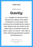 gravity แปลว่า?, คำศัพท์ช่างภาษาอังกฤษ - ไทย Gravity: คำศัพท์ภาษาอังกฤษ Gravity: แปลว่า (english) An attractive force between two objects; each object accelerates at a rate equal to the attractive force divided by the object&#39;s mass. Objects near the surface of the earth tend to accelerate toward the earth&#39;s center at a rate of ; this value is often called the gravitational constant and denoted as g.