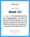 head (1) แปลว่า?, คำศัพท์ช่างภาษาอังกฤษ - ไทย head (1) คำศัพท์ภาษาอังกฤษ head (1) แปลว่า เฮด : 1. ระยะทางในแนวดิ่งของผิวหน้าของของเหลวเหนือจุดใดจุดหนึ่ง 2. พลังงานศักย์ หรือพลังงานจลน์ ที่เกิดจากน้ำหนักของของเหลว แสดงอยู่ในรูปของความสูงโดยเปรียบเสมือนว่าของเหลวนั้นหนึ่งหน่วยน้ำหนักตกลงจากความสูงดังกล่าวจะปลดปล่อยพลังงานที่สะสมไว้เป็นปริมาณเท่าใด