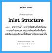 inlet structure แปลว่า?, คำศัพท์ช่างภาษาอังกฤษ - ไทย inlet structure คำศัพท์ภาษาอังกฤษ inlet structure แปลว่า อาคารรับน้ำ : อาคารซึ่งสร้างขึ้นที่ปากท่อระบายน้ำ (outlet work) ด้านเหนือน้ำเพื่อทำ หน้าที่ควบคุมปริมาณน้ำที่ไหลผ่านท่อระบายน้ำนั้น