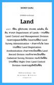 land แปลว่า?, คำศัพท์ช่างภาษาอังกฤษ - ไทย land คำศัพท์ภาษาอังกฤษ land แปลว่า ที่ดิน, ภูมิประเทศ, ประเทศ, แผ่นดิน, พื้นดิน, ทางบก Department of Lands = กรมที่ดิน Land Control and Management Division กองควบคุมและจัดที่ดิน (ของกรมที่ดิน) Land Survey Administration = ส่วนการรังวัด (ของกรมที่ดิน) Land Registration Amdinistration ส่วนการทะเบียนที่ดิน Land Record Divison กองรักษาทะเบียนที่ดิน Cadastral Survey Division กองรังวัดที่ดิน (กรมที่ดิน) Right Over Land Control Division กองควบคุมสิทธิในที่ดิน