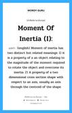 Moment of inertia (I): แปลว่า?, คำศัพท์ช่างภาษาอังกฤษ - ไทย Moment of inertia (I): คำศัพท์ภาษาอังกฤษ Moment of inertia (I): แปลว่า (english) Moment of inertia has two distinct but related meanings: 1) it is a property of a an object relating to the magnitude of the moment required to rotate the object and overcome its inertia. 2) A property of a two dimensional cross section shape with respect to an axis, usually an axis through the centroid of the shape.