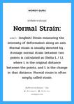 Normal strain: แปลว่า?, คำศัพท์ช่างภาษาอังกฤษ - ไทย Normal strain: คำศัพท์ภาษาอังกฤษ Normal strain: แปลว่า (english) Strain measuring the intensity of deformation along an axis. Normal strain is usually denoted by . Average normal strain between two points is calculated as (Delta L / L), where L is the original distance between the points, and L is the change in that distance. Normal strain is often simply called strain.