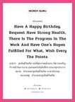 คำอวยพร Have a Happy Birthday, request have strong health, there is the progress in the work and have one&#39;s hopes fulfilled for what, wish every the points. คืออะไร?, แปลว่า สุขสันต์วันเกิด ขอให้สุขภาพแข็งแรง มีความเจริญก้าวหน้าในการงาน และสมหวังในสิ่งที่ปรารถนาทุกประการ หมวด คำอวยพรสุขสันต์วันเกิด ภาษาอังกฤษ หมายเหตุ คำอวยพรสุขสันต์วันเกิด หมวด คำอวยพรสุขสันต์วันเกิด ภาษาอังกฤษ