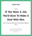 If you want a job, you&#39;ll have to make a deal with him. แปลว่า?, สำนวนภาษาอังกฤษ If you want a job, you&#39;ll have to make a deal with him. หมวด ถ้าเธออยากจะได้งานแล้วล่ะก็ เธอจะต้องไปทำข้อตกลงกับเขา