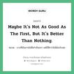 Maybe it&#39;s not as good as the first, but it&#39;s better than nothing. แปลว่า?, สำนวนภาษาอังกฤษ Maybe it&#39;s not as good as the first, but it&#39;s better than nothing. หมวด บางทีมันอาจไม่ดีเท่าอันแรก แต่ก็ดีกว่าไม่ได้อะไรเลย