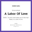 A Labor Of Love แปลว่า?, สำนวนภาษาอังกฤษ A Labor Of Love ตัวอย่าง You don&#39;t mind taking care of that dog? Reply: It is a labor of love.