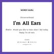 I&#39;m All Ears แปลว่า?, สำนวนภาษาอังกฤษ I&#39;m All Ears ตัวอย่าง Would you like to hear what I did today. Reply: I&#39;m all ears.