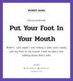 Put Your Foot In Your Mouth แปลว่า?, สำนวนภาษาอังกฤษ Put Your Foot In Your Mouth ตัวอย่าง Last night I was telling a joke, and I really put my foot in my mouth. I had no idea I was talking about Rob&#39;s wife.