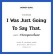 I was just going to say that. แปลว่า?, วลีภาษาอังกฤษ I was just going to say that. แปลว่า กำลังจะพูดแบบนั้นเลย!