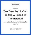 Two days ago I went to see a friend in the hospital แปลว่า?, วลีภาษาอังกฤษ Two days ago I went to see a friend in the hospital แปลว่า เมื่อสองวันก่อน ผม/ฉัน ไปหาเพื่อนที่โรงพยาบาล