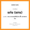 แก่น (แกน) หมายถึงอะไร, ภาษาอีสาน แก่น (แกน) หมายถึง แกน กลางของต้นไม้,เก่ง ดื้อ ฉลาดแกมโกง หมวด แก่น