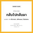 กลับไปกลับมา หมายถึงอะไร?, คำในภาษาไทย กลับไปกลับมา หมายถึง ก. กลับกลอก, พลิกแพลง, ไม่แน่นอน.