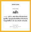 กล้า หมายถึงอะไร?, คำในภาษาไทย กล้า หมายถึง [กฺล้า] น. ต้นข้าวที่เพาะไว้สําหรับย้ายไปปลูกที่อื่น, โดยอนุโลมเรียกพืชที่เพาะไว้สําหรับย้ายไปปลูกในที่อื่นว่า กล้า เช่น กล้าพริก กล้ามะเขือ.