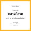 ตลาดยี่สาน หมายถึงอะไร?, คำในภาษาไทย ตลาดยี่สาน หมายถึง น. ตลาดที่ขายของแห้งเช่นผ้า.