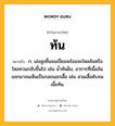 ท้น หมายถึงอะไร?, คำในภาษาไทย ท้น หมายถึง ก. เอ่อสูงขึ้นจนเปี่ยมพร้อมจะไหลล้นหรือไหลทวนกลับขึ้นไป เช่น นํ้าท้นฝั่ง, อาการที่เนื้อล้นออกมาจนเห็นเป็นรอยนอกเสื้อ เช่น สวมเสื้อคับจนเนื้อท้น.