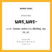 นคร,นคร- หมายถึงอะไร?, คำในภาษาไทย นคร,นคร- หมายถึง [นะคอน, นะคะระ-] น. เมืองใหญ่, กรุง. (ป., ส.).