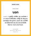 บอก หมายถึงอะไร?, คำในภาษาไทย บอก หมายถึง ก. พูดให้รู้, เล่าให้ฟัง, เช่น บอกกันต่อ ๆ มา บอกอาการให้หมอฟัง; บ่งให้รู้ เช่น สัญญาณบอกเหตุร้าย อีกาบอกข่าว; แนะนํา เช่น บอกให้ทําอย่างนั้นอย่างนี้, สอน เช่น อย่าบอกหนังสือสังฆราช; รายงาน เช่น ใบบอก.