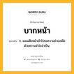 บากหน้า หมายถึงอะไร?, คำในภาษาไทย บากหน้า หมายถึง ก. ยอมเสียหน้าเข้าไปขอความช่วยเหลือด้วยความจําใจจําเป็น.