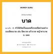 บาด หมายถึงอะไร?, คำในภาษาไทย บาด หมายถึง ก. ทําให้เกิดเป็นแผลหรือรอยขีดข่วนอย่างของมีคมบาด เช่น มีดบาด แก้วบาด หญ้าคาบาด. น. แผล.