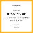 บาท,บาท,บาท- หมายถึงอะไร?, คำในภาษาไทย บาท,บาท,บาท- หมายถึง [บาด, บาดทะ-] น. ตีน, ราชาศัพท์ว่า พระบาท. (ป., ส. ปาท).