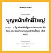 บุญหนักศักดิ์ใหญ่ หมายถึงอะไร?, คำในภาษาไทย บุญหนักศักดิ์ใหญ่ หมายถึง ว. มีฐานันดรศักดิ์สูงและอํานาจวาสนายิ่งใหญ่ เช่น น้อยหรือนางบุญหนักศักดิ์ใหญ่. (สังข์ทอง).