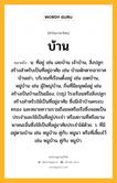 บ้าน หมายถึงอะไร?, คำในภาษาไทย บ้าน หมายถึง น. ที่อยู่ เช่น เลขบ้าน เจ้าบ้าน, สิ่งปลูกสร้างสําหรับเป็นที่อยู่อาศัย เช่น บ้านพักตากอากาศ บ้านเช่า, บริเวณที่เรือนตั้งอยู่ เช่น เขตบ้าน, หมู่บ้าน เช่น ผู้ใหญ่บ้าน, ถิ่นที่มีมนุษย์อยู่ เช่น สร้างเป็นบ้านเป็นเมือง; (กฎ) โรงเรือนหรือสิ่งปลูกสร้างสําหรับใช้เป็นที่อยู่อาศัย ซึ่งมีเจ้าบ้านครอบครอง และหมายความรวมถึงแพหรือเรือซึ่งจอดเป็นประจําและใช้เป็นที่อยู่ประจํา หรือสถานที่หรือยานพาหนะอื่นซึ่งใช้เป็นที่อยู่อาศัยประจําได้ด้วย. ว. ที่มีอยู่ตามบ้าน เช่น หนูบ้าน คู่กับ หนูนา หรือที่เลี้ยงไว้ เช่น หมูบ้าน คู่กับ หมูป่า.